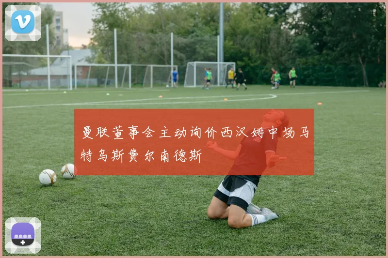 曼联董事会主动询价西汉姆中场马特乌斯费尔南德斯