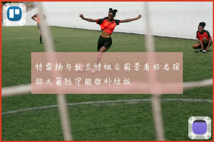 特雷杨与杜兰特组合前景看好名宿称火箭防守能弥补短板