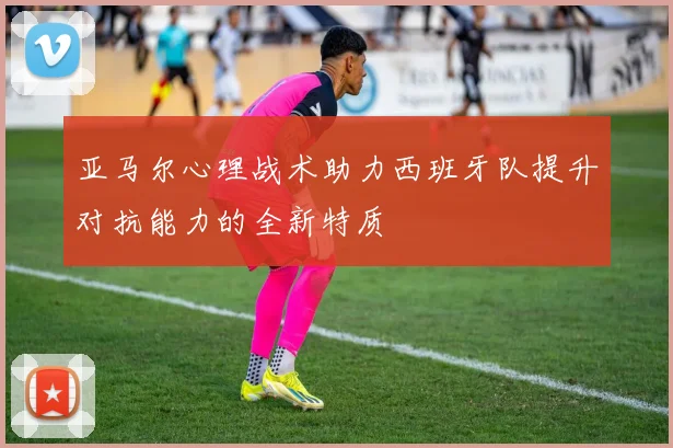 亚马尔心理战术助力西班牙队提升对抗能力的全新特质