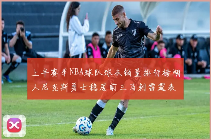 上半赛季NBA球队球衣销量排行榜湖人尼克斯勇士稳居前三马刺雷霆表现抢眼