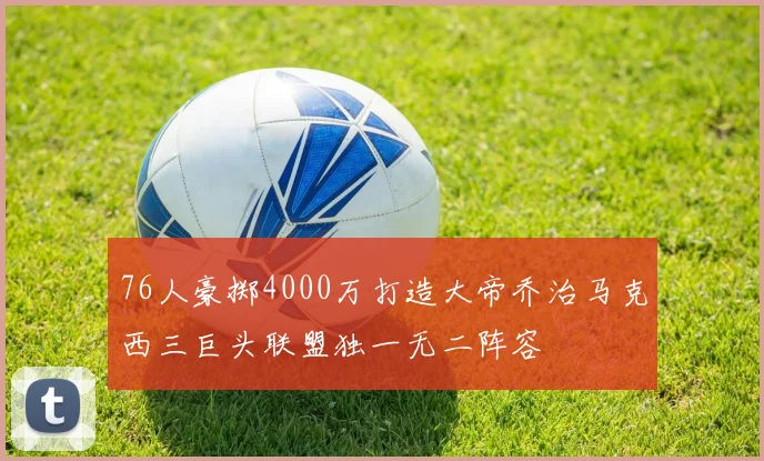 76人豪掷4000万打造大帝乔治马克西三巨头联盟独一无二阵容