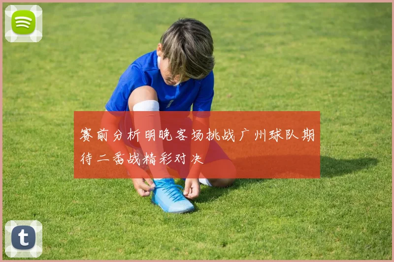 赛前分析明晚客场挑战广州球队期待二番战精彩对决