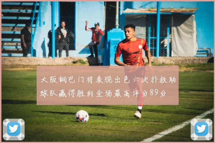 大阪钢巴门将表现出色六次扑救助球队赢得胜利全场最高评分89分