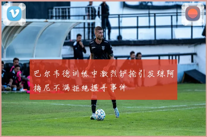 巴尔韦德训练中激烈铲抢引发琼阿梅尼不满拒绝握手事件