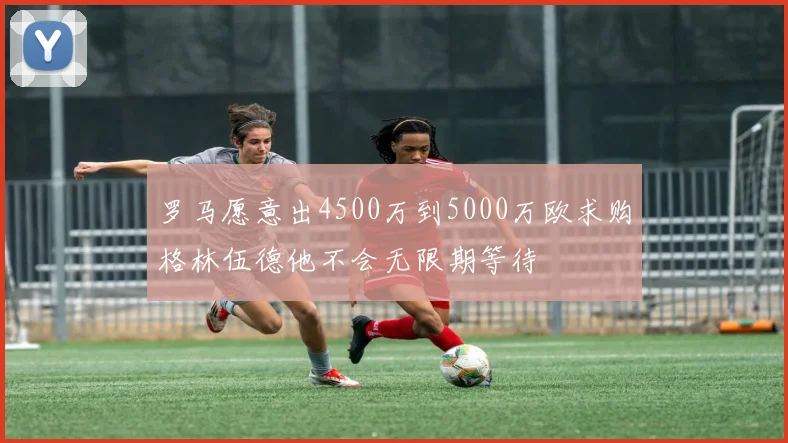 罗马愿意出4500万到5000万欧求购格林伍德他不会无限期等待