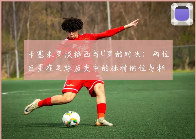 卡塞米罗谈梅西与C罗的对决：两位巨星在足球历史中的独特地位与相互激励