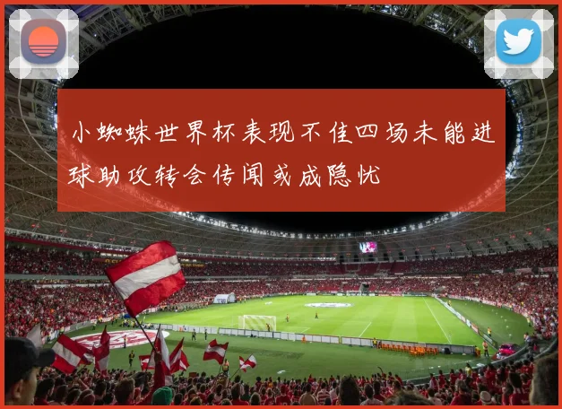 小蜘蛛世界杯表现不佳四场未能进球助攻转会传闻或成隐忧