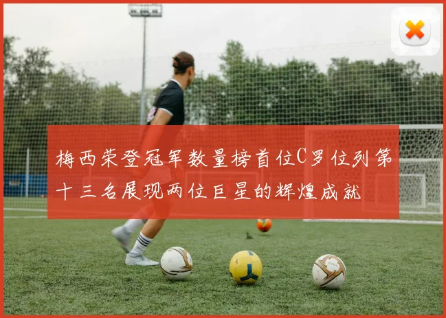 梅西荣登冠军数量榜首位C罗位列第十三名展现两位巨星的辉煌成就