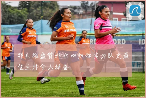 邓利维盛赞科尔回归称其为队史最佳主帅令人振奋