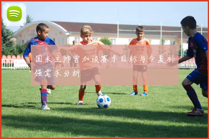 国米主帅曾加谈赛季目标与今夏补强需求分析