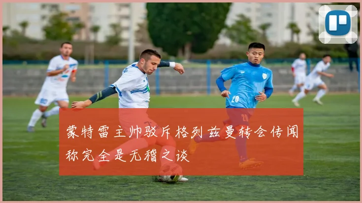 蒙特雷主帅驳斥格列兹曼转会传闻称完全是无稽之谈