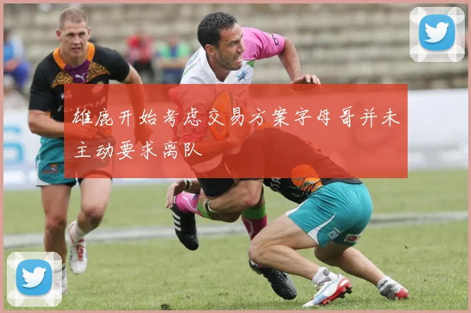 雄鹿开始考虑交易方案字母哥并未主动要求离队