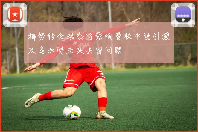 梅努转会动态将影响曼联中场引援及乌加特未来去留问题