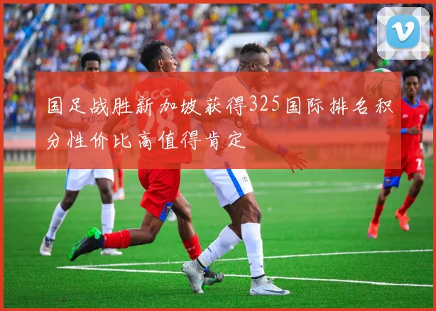 国足战胜新加坡获得325国际排名积分性价比高值得肯定
