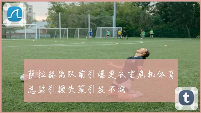 萨拉赫离队前引爆更衣室危机体育总监引援失策引发不满