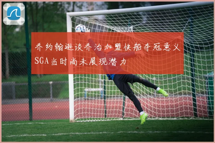 乔约翰逊谈乔治加盟快船夺冠意义SGA当时尚未展现潜力