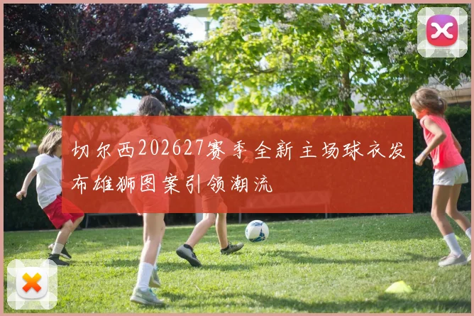 切尔西202627赛季全新主场球衣发布雄狮图案引领潮流
