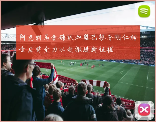 阿克利乌舍确认加盟巴黎李刚仁转会后将全力以赴推进新征程