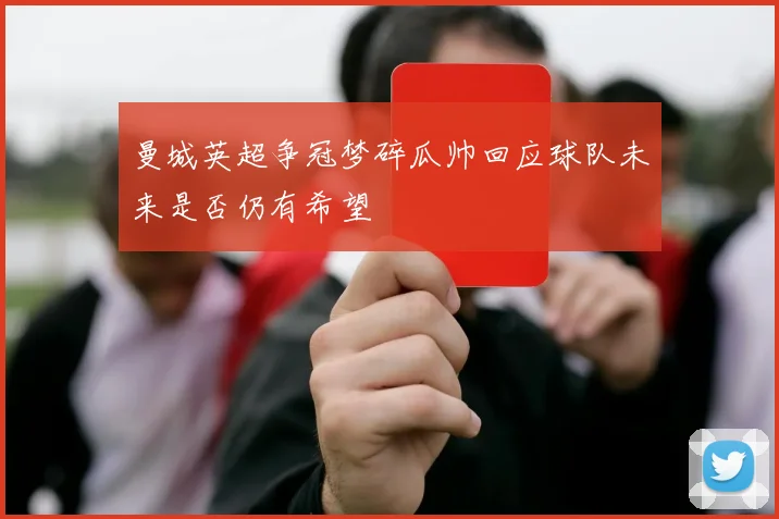 曼城英超争冠梦碎瓜帅回应球队未来是否仍有希望
