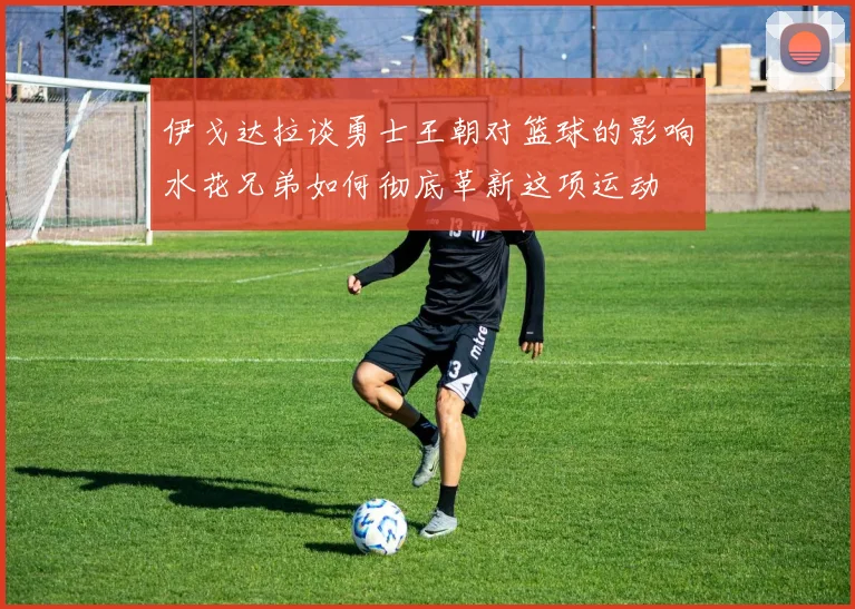 伊戈达拉谈勇士王朝对篮球的影响水花兄弟如何彻底革新这项运动