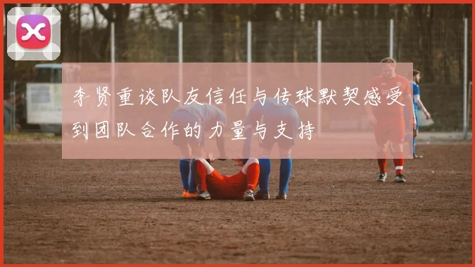 李贤重谈队友信任与传球默契感受到团队合作的力量与支持